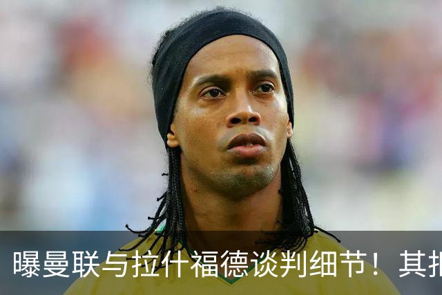 曝曼联与拉什福德谈判细节！其拒绝转会英超，拉爵被迫放弃签左翼