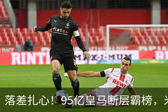 落差扎心！95亿皇马断层霸榜，米兰18.5亿排14，意甲追英超难在哪